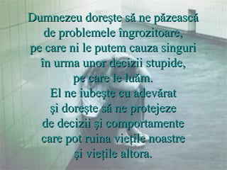 Dumnezeu doreşte să ne păzească  de problemele îngrozitoare,  pe care ni le putem cauza singuri  în urma unor decizii stupide,  pe care le luăm.  El ne iubeşte cu adevărat  şi doreşte să ne protejeze  de decizii şi comportamente  care pot ruina vieţile noastre  şi vieţile altora.  