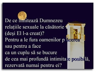 De ce limitează Dumnezeu  relaţiile sexuale la căsătorie  (deşi El l-a creat)?  Pentru a le fura oamenilor p lăcerea   sau pentru a face  ca un cuplu să se bucure  de cea mai profundă intimita te posibi lă, rezervată numai pentru ei? 