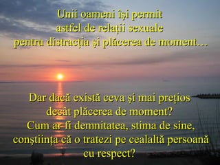 Unii oameni îşi permit  astfel de relaţii sexuale  pentru distracţia şi plăcerea de moment… Dar dacă există ceva şi mai preţios  decât plăcerea de moment?  Cum ar fi demnitatea, stima de sine, conştiinţa că o tratezi pe cealaltă persoană cu respect?   