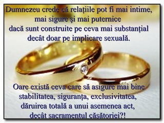 Dumnezeu crede că relaţiile pot fi mai intime, mai sigure şi mai puternice  dacă sunt construite pe ceva mai substanţial  decât doar pe implicare sexuală.  Oare există ceva care să asigure mai bine stabilitatea, siguranţa, exclusivitatea,  dăruirea totală a unui asemenea act,  decât sacramentul căsătoriei?!   
