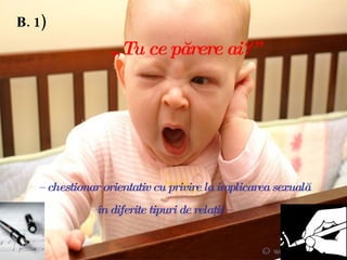B. 1)     „ Tu ce părere ai?”     –  chestionar orientativ cu privire la implicarea sexuală      în diferite tipuri de relaţii –   