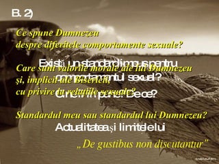 B. 2)    Există un standard impus pentru    comportamentul sexual?  Cine îl impune? De ce?  Actualitatea şi limitele lui  „ De gustibus non discutantur” Ce spune Dumnezeu  despre diferitele comportamente sexuale?  Care sunt valorile morale ale lui Dumnezeu  şi, implicit ale Bisericii,  cu privire la relaţiile sexuale? Standardul meu sau standardul lui Dumnezeu?   