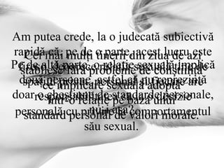 Cei mai mulţi tinerii din ziua de azi stabilesc fără probleme de conştiinţă  ce implicare sexuală adoptă  într-o relaţie pe baza unui  standard personal de valori morale.   Am putea crede, la o judecată subiectivă rapidă că, pe de o parte, acest lucru este firesc, deoarece relaţia sexuală ţine de spaţiul privat, personal şi fiecare are responsabilitatea să ia o decizie personală cu privire la comportamentul său sexual.  Pe de altă parte, o relaţie sexuală implică două persoane, astfel că nu reprezintă doar o chestiune de standarde personale, nu-i aşa?  