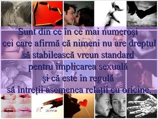 Sunt din ce în ce mai numeroşi  cei care afirmă că nimeni nu are dreptul să stabilească vreun standard  pentru implicarea sexuală  şi că este în regulă  să întreţii asemenea relaţii cu oricine. CE OPINII CIRCULĂ ASTĂZI? Unii spun că nu este greşit să ai relaţii sexuale dacă îl iubeşti pe celălalt.  Alţii spun că nu este greşit să faci dragoste cu cineva dacă relaţia este serioasă.  Dar mulţi susţin că nu este nevoie nici de angajament şi nici de dragoste pentru a avea relaţii de natură sexuală.  Distracţia şi plăcerea sunt motive suficiente pentru a te implica sexual.  Nu regăsim acest lucru în multe din filmele care circulă pe micul ecran, în mass-media, în realitatea cruntă care ne înconjoară?   