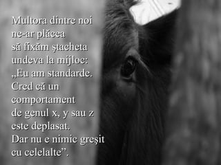 Multora dintre noi ne-ar plăcea  să fixăm ştacheta  undeva la mijloc:  „Eu am standarde.  Cred că un  comportament  de genul x, y sau z  este deplasat.  Dar nu e nimic greşit  cu celelalte”.   
