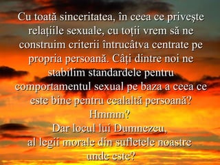 Cu toată sinceritatea, în ceea ce priveşte relaţiile sexuale, cu toţii vrem să ne construim criterii întrucâtva centrate pe propria persoană. Câţi dintre noi ne stabilim standardele pentru comportamentul sexual pe baza a ceea ce este bine pentru cealaltă persoană? Hmmm?  Dar locul lui Dumnezeu,  al legii morale din sufletele noastre  unde este? 