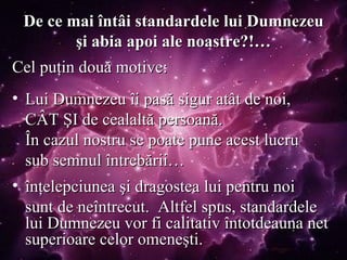De ce mai întâi standardele lui Dumnezeu şi abia apoi ale noastre?!… Cel puţin două motive: Lui Dumnezeu îi pasă sigur atât de noi,  CÂT ŞI de cealaltă persoană.  În cazul nostru se poate pune acest lucru  sub semnul întrebării… înţelepciunea şi dragostea lui pentru noi  sunt de neîntrecut.  Altfel spus, standardele lui Dumnezeu vor fi calitativ întotdeauna net superioare celor omeneşti. 