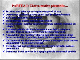 PARTEA I: Câteva motive plauzibile… Sexul nu este chiar tot ce se spune despre el că este. Onestitatea şi cinstea faţă de sine şi faţă de celălalt/cealaltă. Ea/el este  soţia/soţul altuia/alteia. Sexul distruge uneori cele mai bune relaţii Relaţia sexuală  înaintea căsătoriei distruge celelalte domenii ale relaţiei. A aştepta  până la căsătorie înseamnă a ne dori o relaţie cu adevărat bună în căsnicia ce o vom întemeia împreună. A mă păstra  doar pentru viitoarea mea soţie înseamnă că îmi doresc o căsnicie cu adevărat bună, din toate punctele de vedere. Nu trebuie să mă culc cu o femeie pentru a descoperi dacă suntem „compatibili”, fie şi la nivel sexual. Există lucruri mai satisfăcătoare decât relaţia sexuală, mai ales premaritală. Dumnezeu ne dă puterea de a aştepta până la momentul potrivit. 