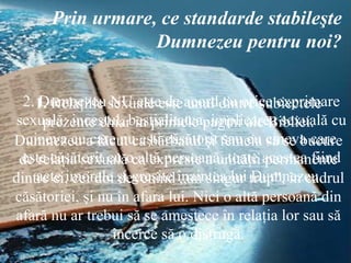 1.  Relaţiile sexuale este unul dintre subiectele prezente chiar în primele pagini ale Bibliei. Dumnezeu a făcut ca bărbatul şi femeia să se bucure de relaţia sexuală ca expresie a unităţii permanente dintre ei, cei doi devenind „un singur trup”, în cadrul căsătoriei, şi nu în afara lui. Nici o altă persoană din afară nu ar trebui să se amestece în relaţia lor sau să încerce să o distrugă. Prin urmare, ce standarde stabileşte Dumnezeu pentru noi? 2. Dumnezeu NU este de acord cu orice exprimare sexuală: incestul, bestialitatea, implicarea sexuală cu cineva cu care nu eşti căsătorit sau cu cineva care este căsătorit cu o altă persoană, toate acestea fiind acte imorale şi greşite înaintea lui Dumnezeu.  