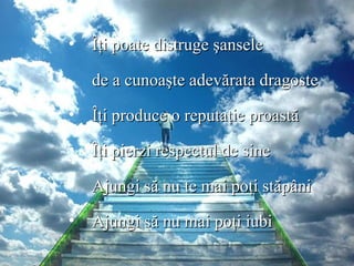Îţi poate distruge şansele  de a cunoaşte adevărata dragoste Îţi produce o reputaţie proastă Îţi pierzi respectul de sine  Ajungi să nu te mai poţi stăpâni Ajungi să nu mai poţi iubi 