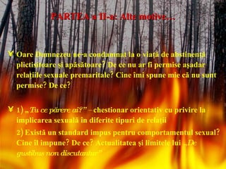 PARTEA a II-a: Alte motive… Oare Dumnezeu ne-a condamnat la o viaţă de abstinenţă plictisitoare şi apăsătoare? De ce nu ar fi permise aşadar relaţiile sexuale premaritale? Cine îmi spune mie că nu sunt permise? De ce? 1) „ Tu ce părere ai?” –  chestionar orientativ cu privire la implicarea sexuală în diferite tipuri de relaţii 2) Există un standard impus pentru comportamentul sexual? Cine îl impune? De ce? Actualitatea şi limitele lui  „De gustibus non discutantur” 