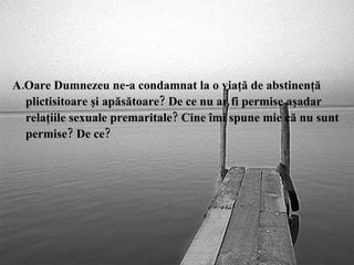A.Oare Dumnezeu ne-a condamnat la o viaţă de abstinenţă plictisitoare şi apăsătoare? De ce nu ar fi permise aşadar relaţiile sexuale premaritale? Cine îmi spune mie că nu sunt permise? De ce? 