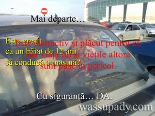   Mai departe…  Este greşit  ca un băiat de 13 ani  să conducă o maşină?   Cu siguranţă… DA.   Este distractiv şi plăcut pentru el,  dar viaţa lui şi vieţile altora  sunt puse în pericol.  