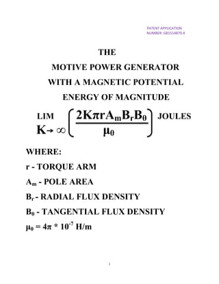 i
PATENT APPLICATION
NUMBER: GB1514879.4
THE
MOTIVE POWER GENERATOR
WITH A MAGNETIC POTENTIAL
ENERGY OF MAGNITUDE
LIM 2KπrAmBrBθ JOULES
K ∞ μ0
WHERE:
r - TORQUE ARM
Am - POLE AREA
Br - RADIAL FLUX DENSITY
Bθ - TANGENTIAL FLUX DENSITY
μ0 = 4π * 10-7
H/m
 