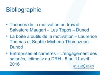 Bibliographie
• Théories de la motivation au travail –
Salvatore Maugeri – Les Topos – Dunod
• La boîte à outils de la motivation – Laurence
Thomas et Sophie Micheau Thomazeau –
Dunod
• Entreprises et carrières – L’engagement des
salariés, leitmotiv du DRH - 5 au 11 avril
2016
 