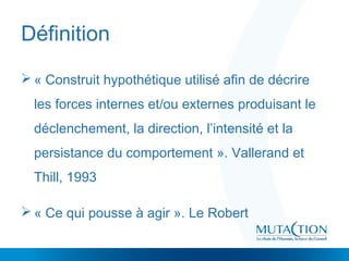 Définition
 « Construit hypothétique utilisé afin de décrire
les forces internes et/ou externes produisant le
déclenchement, la direction, l’intensité et la
persistance du comportement ». Vallerand et
Thill, 1993
 « Ce qui pousse à agir ». Le Robert
 