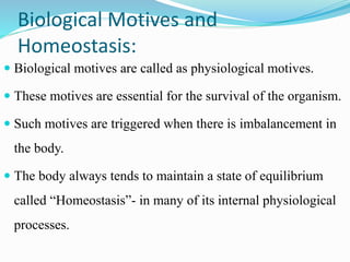 Biological Motives and
Homeostasis:
 Biological motives are called as physiological motives.
 These motives are essential for the survival of the organism.
 Such motives are triggered when there is imbalancement in
the body.
 The body always tends to maintain a state of equilibrium
called “Homeostasis”- in many of its internal physiological
processes.
 