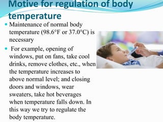 Motive for regulation of body
temperature
 Maintenance of normal body
temperature (98.6°F or 37.0°C) is
necessary
 For example, opening of
windows, put on fans, take cool
drinks, remove clothes, etc., when
the temperature increases to
above normal level; and closing
doors and windows, wear
sweaters, take hot beverages
when temperature falls down. In
this way we try to regulate the
body temperature.
 