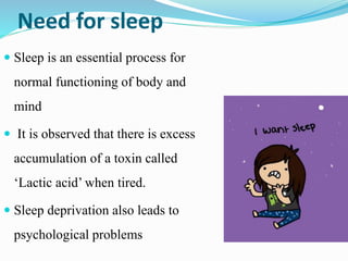 Need for sleep
 Sleep is an essential process for
normal functioning of body and
mind
 It is observed that there is excess
accumulation of a toxin called
‘Lactic acid’ when tired.
 Sleep deprivation also leads to
psychological problems
 