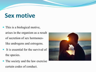 Sex motive
 This is a biological motive,
arises in the organism as a result
of secretion of sex hormones-
like androgens and estrogens.
 It is essential for the survival of
the species.
 The society and the law exercise
certain codes of conduct.
 