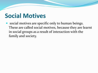 Social Motives
 social motives are specific only to human beings.
These are called social motives, because they are learnt
in social groups as a result of interaction with the
family and society.
 