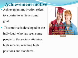 Achievement motive
 Achievement motivation refers
to a desire to achieve some
goal.
 This motive is developed in the
individual who has seen some
people in the society attaining
high success, reaching high
positions and standards.
 