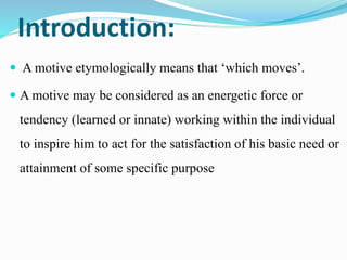Introduction:
 A motive etymologically means that ‘which moves’.
 A motive may be considered as an energetic force or
tendency (learned or innate) working within the individual
to inspire him to act for the satisfaction of his basic need or
attainment of some specific purpose
 