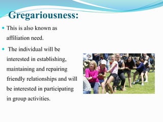 Gregariousness:
 This is also known as
affiliation need.
 The individual will be
interested in establishing,
maintaining and repairing
friendly relationships and will
be interested in participating
in group activities.
 