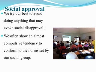 Social approval
 We try our best to avoid
doing anything that may
evoke social disapproval.
 We often show an almost
compulsive tendency to
conform to the norms set by
our social group.
 