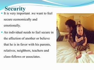 Security
 It is very important .we want to feel
secure economically and
emotionally.
 An individual needs to feel secure in
the affection of another or believe
that he is in favor with his parents,
relatives, neighbors, teachers and
class-fellows or associates.
 