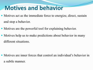 Motives and behavior
 Motives act as the immediate force to energize, direct, sustain
and stop a behavior.
 Motives are the powerful tool for explaining behavior.
 Motives help us to make predictions about behavior in many
different situations.
 Motives are inner forces that control an individual’s behavior in
a subtle manner.
 
