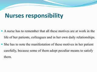 Nurses responsibility
 A nurse has to remember that all these motives are at work in the
life of her patients, colleagues and in her own daily relationships.
 She has to note the manifestation of these motives in her patient
carefully, because some of them adopt peculiar means to satisfy
them.
 
