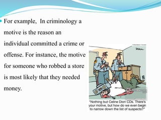  For example, In criminology a
motive is the reason an
individual committed a crime or
offense. For instance, the motive
for someone who robbed a store
is most likely that they needed
money.
 