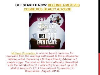 GET STARTED NOW: BECOME A MOTIVES
COSMETICS BEAUTY ADVISOR
Motives Cosmetics is a home based business for
everyone from the makeup enthusiast to the professional
makeup artist. Becoming a Motives Beauty Advisor is 5
simple steps. The start up kits have officially diversified
with the introduction of a new entry level start up kit at
Market America’s 2014 International Convention in
Greensboro (August, 2014).
 