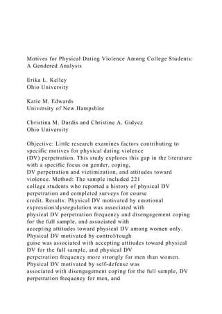 Motives for Physical Dating Violence Among College Students:
A Gendered Analysis
Erika L. Kelley
Ohio University
Katie M. Edwards
University of New Hampshire
Christina M. Dardis and Christine A. Gidycz
Ohio University
Objective: Little research examines factors contributing to
specific motives for physical dating violence
(DV) perpetration. This study explores this gap in the literature
with a specific focus on gender, coping,
DV perpetration and victimization, and attitudes toward
violence. Method: The sample included 221
college students who reported a history of physical DV
perpetration and completed surveys for course
credit. Results: Physical DV motivated by emotional
expression/dysregulation was associated with
physical DV perpetration frequency and disengagement coping
for the full sample, and associated with
accepting attitudes toward physical DV among women only.
Physical DV motivated by control/tough
guise was associated with accepting attitudes toward physical
DV for the full sample, and physical DV
perpetration frequency more strongly for men than women.
Physical DV motivated by self-defense was
associated with disengagement coping for the full sample, DV
perpetration frequency for men, and
 