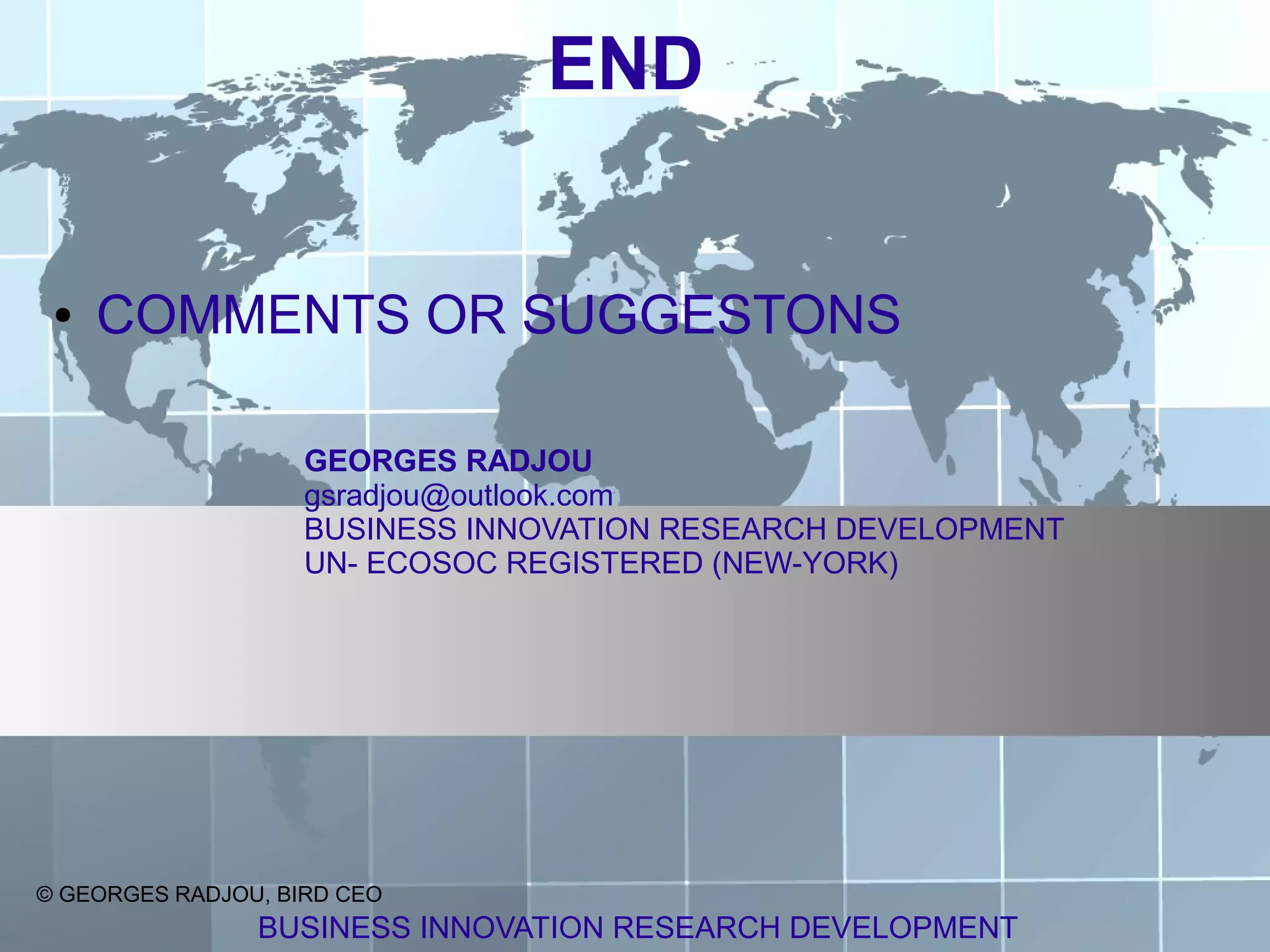END


 ●   COMMENTS OR SUGGESTONS

                    GEORGES RADJOU
                    gsradjou@outlook.com
                    BUSINESS INNOVATION RESEARCH DEVELOPMENT
                    UN- ECOSOC REGISTERED (NEW-YORK)




© GEORGES RADJOU, BIRD CEO
                BUSINESS INNOVATION RESEARCH DEVELOPMENT
 