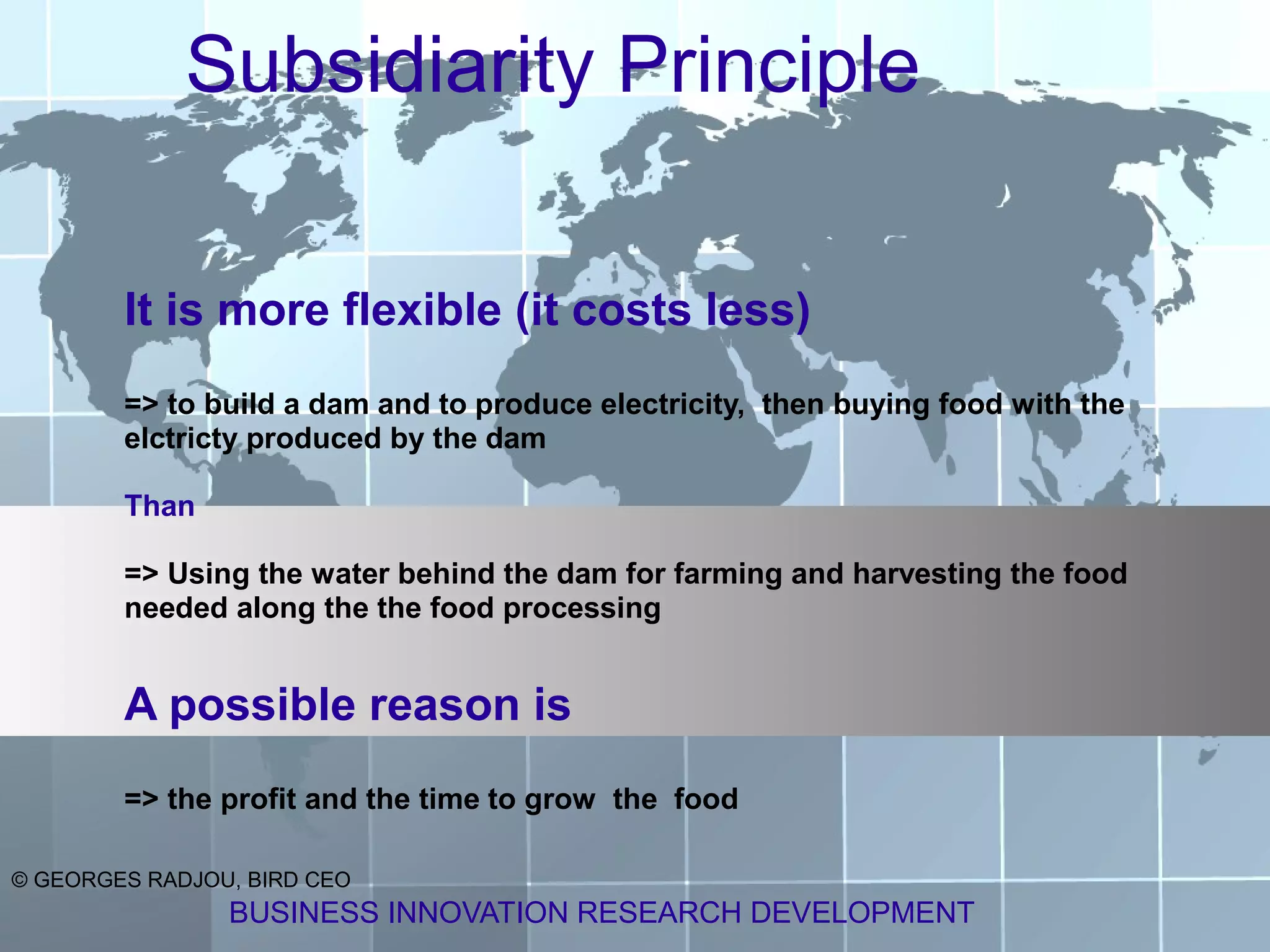 Subsidiarity Principle

        It is more flexible (it costs less)
        => to build a dam and to produce electricity, then buying food with the
        elctricty produced by the dam

        Than

        => Using the water behind the dam for farming and harvesting the food
        needed along the the food processing


        A possible reason is
        => the profit and the time to grow the food

© GEORGES RADJOU, BIRD CEO
                BUSINESS INNOVATION RESEARCH DEVELOPMENT
 