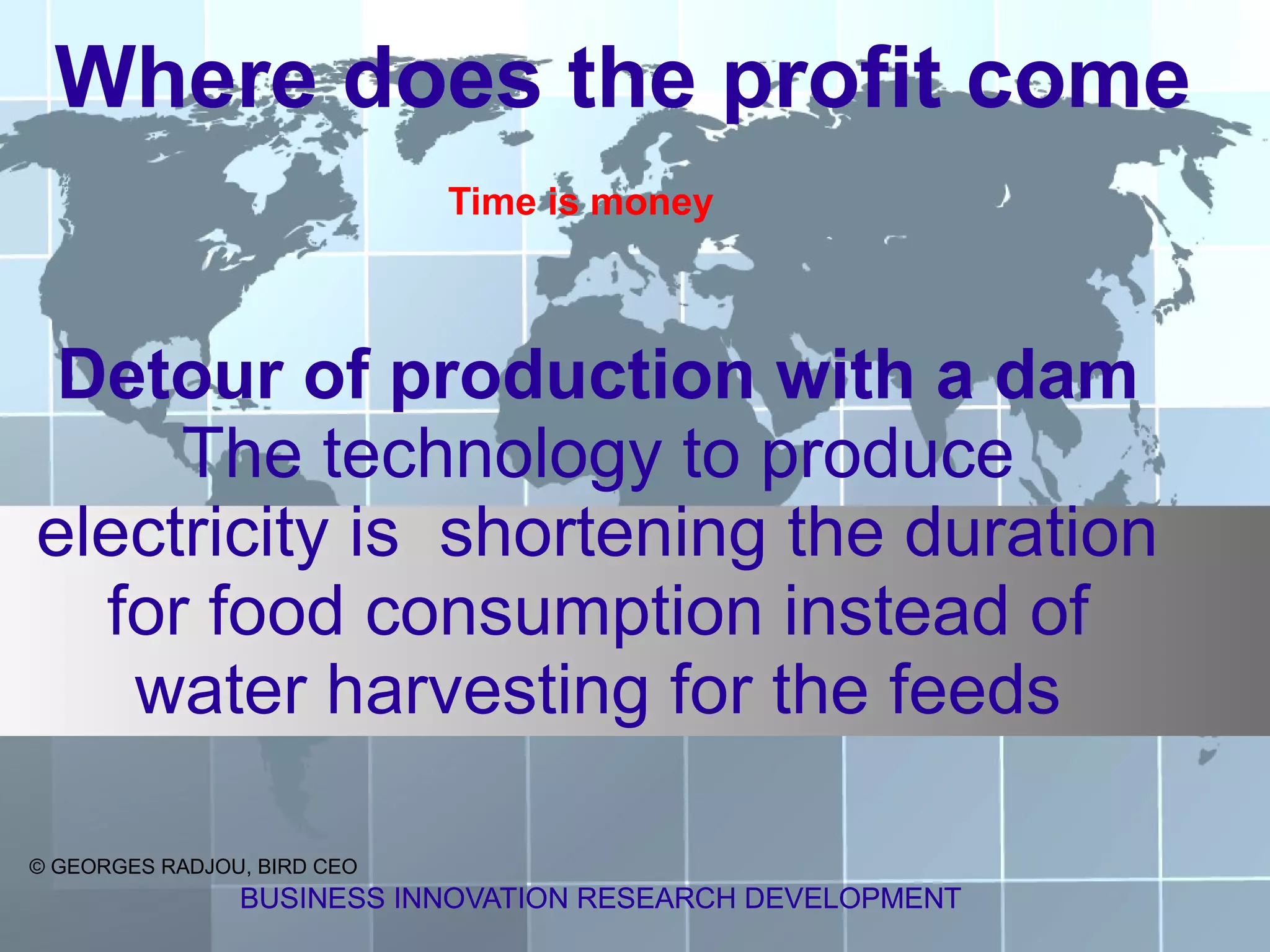 Where does the profit come
                             Time is money



 Detour of production with a dam
     The technology to produce
electricity is shortening the duration
  for food consumption instead of
   water harvesting for the feeds

© GEORGES RADJOU, BIRD CEO
                BUSINESS INNOVATION RESEARCH DEVELOPMENT
 