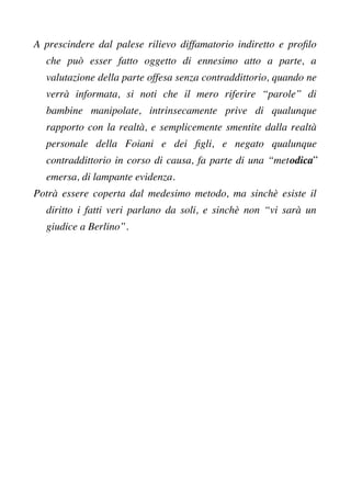 A prescindere dal palese rilievo diffamatorio indiretto e proflo
che può esser fatto oggetto di ennesimo atto a parte, a
valutazione della parte offesa senza contraddittorio, quando ne
verrà informata, si noti che il mero riferire “parole” di
bambine manipolate, intrinsecamente prive di qualunque
rapporto con la realtà, e semplicemente smentite dalla realtà
personale della Foiani e dei fgli, e negato qualunque
contraddittorio in corso di causa, fa parte di una “metodica”
emersa, di lampante evidenza.
Potrà essere coperta dal medesimo metodo, ma sinchè esiste il
diritto i fatti veri parlano da soli, e sinchè non “vi sarà un
giudice a Berlino”.
 
