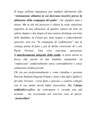 Si legge nell'atto impugnato uno studiato riferimento alla
“sistemazione abitativa in cui dovevano inserirsi presso la
abitazione della compagna del padre “ che signifca tutto e
niente. Ma in atti nel processo è chiara la reale situazione
oggettiva di una abitazione di quattro camere da letto un
salone doppio e due bagni ed una camera destinata con letto
delle bambine: la Foiani poi, tutto negato e colpevolmente
nascosto, non era “la compagna di coabitazione” ma la
coniuge prima di fatto e poi di diritto convivente di e con
Paolo Ferraro, Una vera ennesima operazione
di mascheramento integrale della realtà, in parte messa in
bocca alle parole di due bambine manipolate ed
“enfatizzata” unilateralmente senza contraddittorio e senza
valutazione di fatti provati.
Chi sia poi professionalmente e come cittadina e persona
Patrizia Stefania Eugenia Foiani e siano i due fgli e fgliocci
del dott. Ferraro , verrà detto e provato, e codesto collegio
con le sue anime dovrà infne trasecolare. Ma il fango
artifcialeinsuffato da controparte è vicenda non più
normale .. ma eccezionale nel concreto caso di specie,
“protocollare” .
 