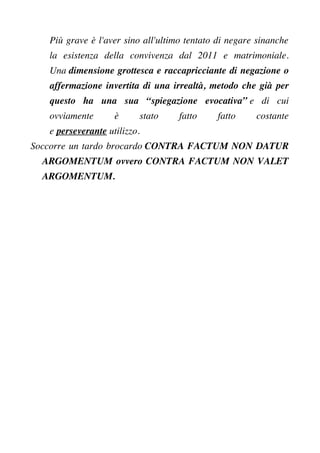 Più grave è l'aver sino all'ultimo tentato di negare sinanche
la esistenza della convivenza dal 2011 e matrimoniale.
Una dimensione grottesca e raccapricciante di negazione o
affermazione invertita di una irrealtà, metodo che già per
questo ha una sua “spiegazione evocativa” e di cui
ovviamente è stato fatto fatto costante
e perseverante utilizzo.
Soccorre un tardo brocardo CONTRA FACTUM NON DATUR
ARGOMENTUM ovvero CONTRA FACTUM NON VALET
ARGOMENTUM.
 