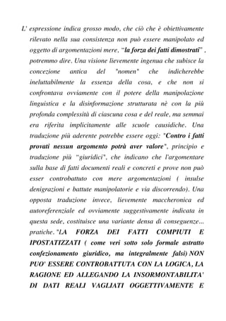 L' espressione indica grosso modo, che ciò che è obiettivamente
rilevato nella sua consistenza non può essere manipolato ed
oggetto di argomentazioni mere, “la forza dei fatti dimostrati” ,
potremmo dire. Una visione lievemente ingenua che subisce la
concezione antica del "nomen" che indicherebbe
ineluttabilmente la essenza della cosa, e che non si
confrontava ovviamente con il potere della manipolazione
linguistica e la disinformazione strutturata nè con la più
profonda complessità di ciascuna cosa e del reale, ma semmai
era riferita implicitamente alle scuole causidiche. Una
traduzione più aderente potrebbe essere oggi: "Contro i fatti
provati nessun argomento potrà aver valore", principio e
traduzione più “giuridici", che indicano che l'argomentare
sulla base di fatti documenti reali e concreti e prove non può
esser controbattuto con mere argomentazioni ( insulse
denigrazioni e battute manipolatorie e via discorrendo). Una
opposta traduzione invece, lievemente maccheronica ed
autoreferenziale ed ovviamente suggestivamente indicata in
questa sede, costituisce una variante densa di conseguenze...
pratiche. "LA FORZA DEI FATTI COMPIUTI E
IPOSTATIZZATI ( come veri sotto solo formale astratto
confezionamento giuridico, ma integralmente falsi) NON
PUO' ESSERE CONTROBATTUTA CON LA LOGICA, LA
RAGIONE ED ALLEGANDO LA INSORMONTABILITA'
DI DATI REALI VAGLIATI OGGETTIVAMENTE E
 