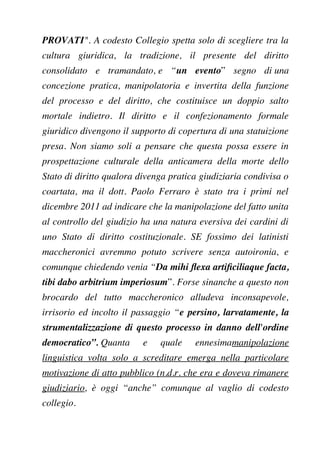 PROVATI". A codesto Collegio spetta solo di scegliere tra la
cultura giuridica, la tradizione, il presente del diritto
consolidato e tramandato, e “un evento” segno di una
concezione pratica, manipolatoria e invertita della funzione
del processo e del diritto, che costituisce un doppio salto
mortale indietro. Il diritto e il confezionamento formale
giuridico divengono il supporto di copertura di una statuizione
presa. Non siamo soli a pensare che questa possa essere in
prospettazione culturale della anticamera della morte dello
Stato di diritto qualora divenga pratica giudiziaria condivisa o
coartata, ma il dott. Paolo Ferraro è stato tra i primi nel
dicembre 2011 ad indicare che la manipolazione del fatto unita
al controllo del giudizio ha una natura eversiva dei cardini di
uno Stato di diritto costituzionale. SE fossimo dei latinisti
maccheronici avremmo potuto scrivere senza autoironia, e
comunque chiedendo venia “Da mihi fexa artifciliaque facta,
tibi dabo arbitrium imperiosum”. Forse sinanche a questo non
brocardo del tutto maccheronico alludeva inconsapevole,
irrisorio ed incolto il passaggio “e persino, larvatamente, la
strumentalizzazione di questo processo in danno dell'ordine
democratico”. Quanta e quale ennesimamanipolazione
linguistica volta solo a screditare emerga nella particolare
motivazione di atto pubblico (n.d.r. che era e doveva rimanere
giudiziario, è oggi “anche” comunque al vaglio di codesto
collegio.
 