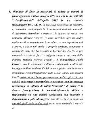 1. eliminato di fatto la possibilità di vedere le minori al
padre affdando a liberi accordi (?!) con chi le ha sottratte
“scientifcamente” dall'aprile 2012 in un contesto
storicamente PROVATO, la ipotetica possibilità di incontro,
e, colmo dei colmi, negato la circostanza nonostante una mole
di documenti depositati e querele ...in quanto la realtà non
vedrebbe allegate “prove” (e cosa dovrebbe fare un padre
testimone di tutto quello che è accaduto, se non depositare atti
e prove, e citare poi anche il proprio coniuge, compagna e
convivente sua, che ha assistito a TUTTO dal 2011?! E per
nascondere cosa si fa si trasfgura ruolo e persona della
Patrizia Stefania eugenia Foiani ). E il magistrato Paolo
Ferraro, con la esperienza culturale istituzionale e altro che
ha, oggetto di un evidente CASO unico e gestito con la attiva e
denunciata compartecipazione della Silvia Canali che doveva
fare?! essere accerchiato passivamente nelle spire di una
attività palesemente manipolata e orientata con la certezza
ragionevole di infussi di palesi “convitati” di pietra ?! O
doveva forse produrre la memoria/denuncia ultima e
riepilogativa su una attività orchestrata con calunnie e
diffamazione e falsi ideologici e ben altro, che è in mano ad
autorità giudiziaria da due anni, a sua volta violando il segreto
?!
 