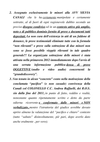 2. Assegnato esclusivamente le minori alla AVV SILVIA
CANALI che le ha certamente manipolate e certamente
sottratte, al di fuori di ogni ragionevole dubbio secondo un
preciso disegno condiviso ed in un contesto attivo più amplio,
noto e di pubblico dominio fornito di prove e documenti tutti
depositati. La non cura dell'esistenza in atti di un faldone di
denunce, le prove testimoniali eliminate tutte con la formula
“non rilevanti” e prove sulla sottrazione di due minori non
sono se fosse possibile vieppiù rilevanti in tale quadro
generale?! La organizzata sottrazione delle minori è stata
attivata nella primavera 2012 immediatamente dopo l'avvio di
una serrata informazione pubblica densa di prove
OGGETTIVE (audio e video audio) concernenti la
“grandediscovery”.
3. Non tenuto in alcun “concreto” conto nella motivazione della
conclamata “pacifca” (e non casuale) convivenza della
Canali col COLONELLO C.C. Andrea Raffaelli, dei R.O.S.
sin dalla fne del 2011, in punto di fatto, reddito e realtà,
nonostante quanto ripetutamente scritto e detto da parte
odierna ricorrente e confermato dalle minori e NON
verbalizzato, mentre l'istruttoria del giudice avrebbe dovuto
aprire almeno la valutazione del “pacifco e chiaro” contesto
(tutto “saltato” disinvoltamente, piè pari, dopo averlo dato
anche oralmente , per vero);
 