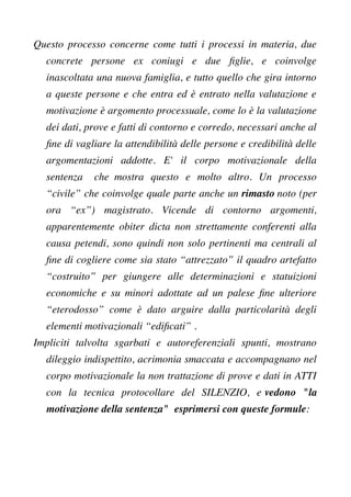 Questo processo concerne come tutti i processi in materia, due
concrete persone ex coniugi e due fglie, e coinvolge
inascoltata una nuova famiglia, e tutto quello che gira intorno
a queste persone e che entra ed è entrato nella valutazione e
motivazione è argomento processuale, come lo è la valutazione
dei dati, prove e fatti di contorno e corredo, necessari anche al
fne di vagliare la attendibilità delle persone e credibilità delle
argomentazioni addotte. E' il corpo motivazionale della
sentenza che mostra questo e molto altro. Un processo
“civile” che coinvolge quale parte anche un rimasto noto (per
ora “ex”) magistrato. Vicende di contorno argomenti,
apparentemente obiter dicta non strettamente conferenti alla
causa petendi, sono quindi non solo pertinenti ma centrali al
fne di cogliere come sia stato “attrezzato” il quadro artefatto
“costruito” per giungere alle determinazioni e statuizioni
economiche e su minori adottate ad un palese fne ulteriore
“eterodosso” come è dato arguire dalla particolarità degli
elementi motivazionali “edifcati” .
Impliciti talvolta sgarbati e autoreferenziali spunti, mostrano
dileggio indispettito, acrimonia smaccata e accompagnano nel
corpo motivazionale la non trattazione di prove e dati in ATTI
con la tecnica protocollare del SILENZIO, e vedono "la
motivazione della sentenza" esprimersi con queste formule:
 