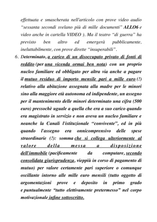 effettuata e smascherata nell'articolo con prove video audio
“sessanta secondi svelano più di mille documenti” ALLO6 e
video anche in cartella VIDEO ). Ma il teatro “di guerra” ha
previsto ben altro ed emergerà pubblicamente,
ineluttabilmente, con prove dirette “insuperabili”.
6. Determinato, a carico di un disoccupato privato di fonti di
reddito (per una vicenda ormai ben nota) con un proprio
nucleo familiare ed obbligato per altra via anche a pagare
il mutuo residuo di importo mensile pari a mille euro (!)
relativo alla abitazione assegnata alla madre per le minori
sino alla maggiore età autonoma ed indipendente, un assegno
per il mantenimento delle minori determinato una cifra (500
euro) pressochè uguale a quella che era a suo carico quando
era magistrato in servizio e non aveva un nucleo familiare e
neanche la Canali l'istituzionale “convivente”, ed in più
quando l'assegno era onnicomprensivo delle spese
straordinarie (!): somma che si collega ulteriormente al
valore della messa a disposizione
dell'immobile (pacifcamente da computare, secondo
consolidata giurisprudenza, vieppiù in corso di pagamento di
mutuo) per valore certamente pari superiore o comunque
oscillante intorno alle mille euro mensili (tutto oggetto di
argomentazioni prove e deposito in primo grado
e puntualmente “tutto elettivamente pretermesso” nel corpo
motivazionale infne sottoscritto.
 