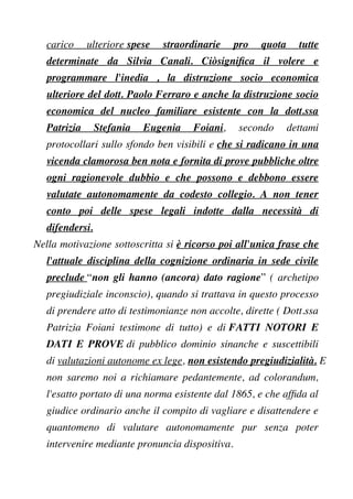 carico ulteriore spese straordinarie pro quota tutte
determinate da Silvia Canali. Ciòsignifca il volere e
programmare l'inedia , la distruzione socio economica
ulteriore del dott. Paolo Ferraro e anche la distruzione socio
economica del nucleo familiare esistente con la dott.ssa
Patrizia Stefania Eugenia Foiani, secondo dettami
protocollari sullo sfondo ben visibili e che si radicano in una
vicenda clamorosa ben nota e fornita di prove pubbliche oltre
ogni ragionevole dubbio e che possono e debbono essere
valutate autonomamente da codesto collegio. A non tener
conto poi delle spese legali indotte dalla necessità di
difendersi.
Nella motivazione sottoscritta si è ricorso poi all'unica frase che
l'attuale disciplina della cognizione ordinaria in sede civile
preclude “non gli hanno (ancora) dato ragione” ( archetipo
pregiudiziale inconscio), quando si trattava in questo processo
di prendere atto di testimonianze non accolte, dirette ( Dott.ssa
Patrizia Foiani testimone di tutto) e di FATTI NOTORI E
DATI E PROVE di pubblico dominio sinanche e suscettibili
di valutazioni autonome ex lege, non esistendo pregiudizialità. E
non saremo noi a richiamare pedantemente, ad colorandum,
l'esatto portato di una norma esistente dal 1865, e che affda al
giudice ordinario anche il compito di vagliare e disattendere e
quantomeno di valutare autonomamente pur senza poter
intervenire mediante pronuncia dispositiva.
 