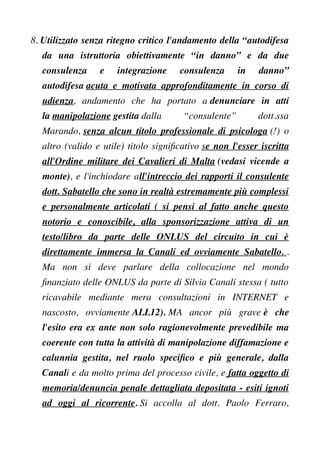 8. Utilizzato senza ritegno critico l'andamento della “autodifesa
da una istruttoria obiettivamente “in danno” e da due
consulenza e integrazione consulenza in danno”
autodifesa acuta e motivata approfonditamente in corso di
udienza, andamento che ha portato a denunciare in atti
la manipolazione gestita dalla “consulente” dott.ssa
Marando, senza alcun titolo professionale di psicologa (!) o
altro (valido e utile) titolo signifcativo se non l'esser iscritta
all'Ordine militare dei Cavalieri di Malta (vedasi vicende a
monte), e l'inchiodare all'intreccio dei rapporti il consulente
dott. Sabatello che sono in realtà estremamente più complessi
e personalmente articolati ( si pensi al fatto anche questo
notorio e conoscibile, alla sponsorizzazione attiva di un
testo/libro da parte delle ONLUS del circuito in cui è
direttamente immersa la Canali ed ovviamente Sabatello. .
Ma non si deve parlare della collocazione nel mondo
fnanziato delle ONLUS da parte di Silvia Canali stessa ( tutto
ricavabile mediante mera consultazioni in INTERNET e
nascosto, ovviamente ALL12). MA ancor più grave è che
l'esito era ex ante non solo ragionevolmente prevedibile ma
coerente con tutta la attività di manipolazione diffamazione e
calunnia gestita, nel ruolo specifco e più generale, dalla
Canali e da molto prima del processo civile, e fatta oggetto di
memoria/denuncia penale dettagliata depositata - esiti ignoti
ad oggi al ricorrente. Si accolla al dott. Paolo Ferraro,
 