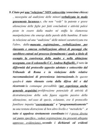 9. Citato poi una “relazione” NON sottoscritta (ennesima chicca)
, susseguita ad audizione delle minori verbalizzata in modo
gravemente lacunoso e, che non “vede” la patente e grave
alienazione delle fglie per fatti concludenti e attività palesi
poste in essere dalla madre né sniffa la clamorosa
manipolazione che emerge dalle parole delle bambine. Il tutto
in relazione ad una “audizione” delle minori caratterizzata tra
l'altro, dalla mancata registrazione, verbalizzazione per
riassunto e omessa verbalizzazione altresì di passaggi che
sarebbero entrati nel processo formalmente ( quale a titolo di
esempio la convivenza della madre e nella abitazione
assegnata, con il colonnello C.C. Andrea Raffaelli), il tutto in
difformità dal protocollo apposito adottato e sottoscritto dal
Tribunale di Roma e in violazione delle relative
raccomandazioni di provenienza internazionale. In questo
quadro è stato ritenuto certa dalla difesa del e dal
ricorrente la comunque prevedibile (per esperienza anche
generale acquisita) proliferazione potenziale di attività di
destrutturazione della sola fgura oggetto passivo della
alienazione, nel caso di specie, eclatante, ove il protocollo
familiare impatta “coerentemente” e “programmaticamente”
su una tentata distruzione di ben altro livello e “metodiche” , e
tutto si appalesa strettamente coordinato (vi è prova diretta
sul punto specifco.. vedasi registrazione tra presenti allegata
appresso evidenziata), secondo i dichiarati ed evidenti
 